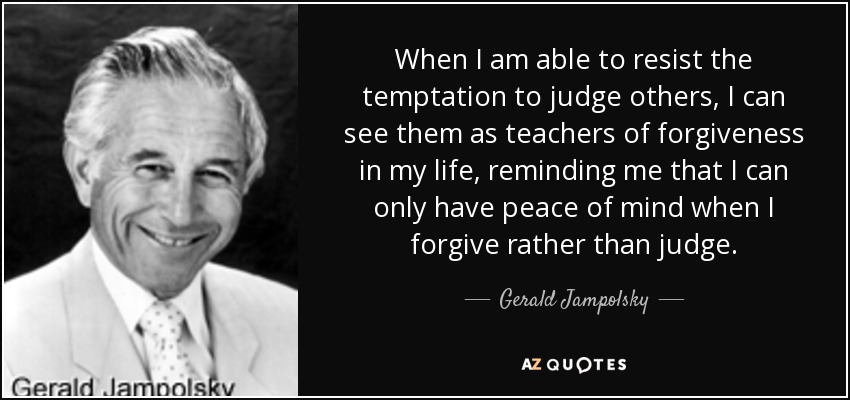 When I am able to resist the temptation to judge others, I can see them as teachers of forgiveness in my life, reminding me that I can only have peace of mind when I forgive rather than judge. - Gerald Jampolsky