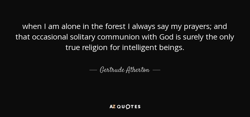 when I am alone in the forest I always say my prayers; and that occasional solitary communion with God is surely the only true religion for intelligent beings. - Gertrude Atherton