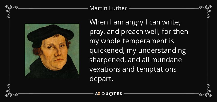 When I am angry I can write, pray, and preach well, for then my whole temperament is quickened, my understanding sharpened, and all mundane vexations and temptations depart. - Martin Luther