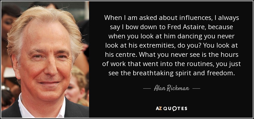 When I am asked about influences, I always say I bow down to Fred Astaire, because when you look at him dancing you never look at his extremities, do you? You look at his centre. What you never see is the hours of work that went into the routines, you just see the breathtaking spirit and freedom. - Alan Rickman