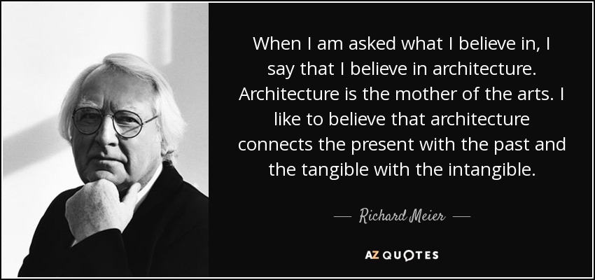 When I am asked what I believe in, I say that I believe in architecture. Architecture is the mother of the arts. I like to believe that architecture connects the present with the past and the tangible with the intangible. - Richard Meier