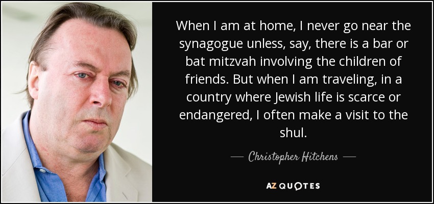 When I am at home, I never go near the synagogue unless, say, there is a bar or bat mitzvah involving the children of friends. But when I am traveling, in a country where Jewish life is scarce or endangered, I often make a visit to the shul. - Christopher Hitchens