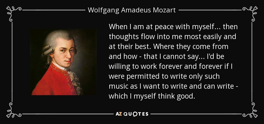 When I am at peace with myself . . . then thoughts flow into me most easily and at their best. Where they come from and how - that I cannot say . . . I'd be willing to work forever and forever if I were permitted to write only such music as I want to write and can write - which I myself think good. - Wolfgang Amadeus Mozart