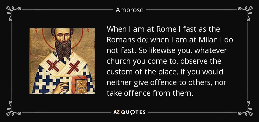 When I am at Rome I fast as the Romans do; when I am at Milan I do not fast. So likewise you, whatever church you come to, observe the custom of the place, if you would neither give offence to others, nor take offence from them. - Ambrose