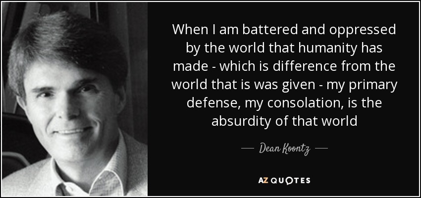 When I am battered and oppressed by the world that humanity has made - which is difference from the world that is was given - my primary defense, my consolation, is the absurdity of that world - Dean Koontz