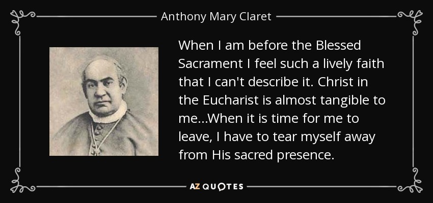 When I am before the Blessed Sacrament I feel such a lively faith that I can't describe it. Christ in the Eucharist is almost tangible to me...When it is time for me to leave, I have to tear myself away from His sacred presence. - Anthony Mary Claret