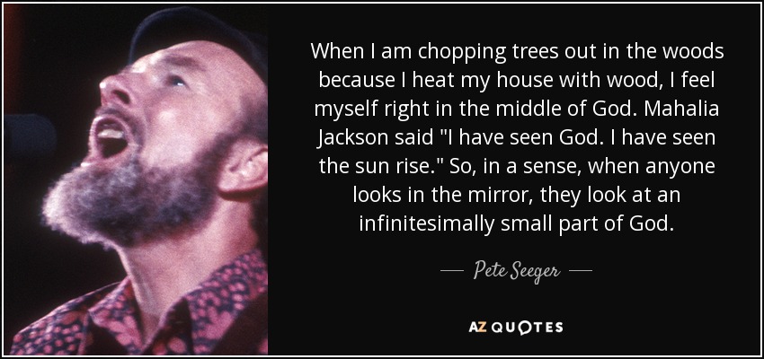 When I am chopping trees out in the woods because I heat my house with wood, I feel myself right in the middle of God. Mahalia Jackson said 