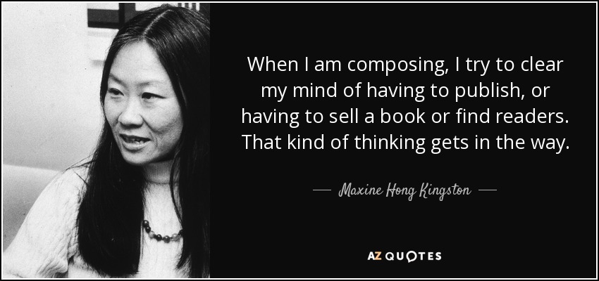 When I am composing, I try to clear my mind of having to publish, or having to sell a book or find readers. That kind of thinking gets in the way. - Maxine Hong Kingston