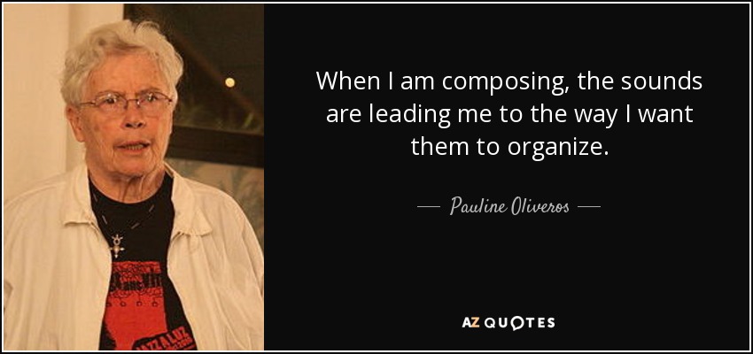 When I am composing, the sounds are leading me to the way I want them to organize. - Pauline Oliveros