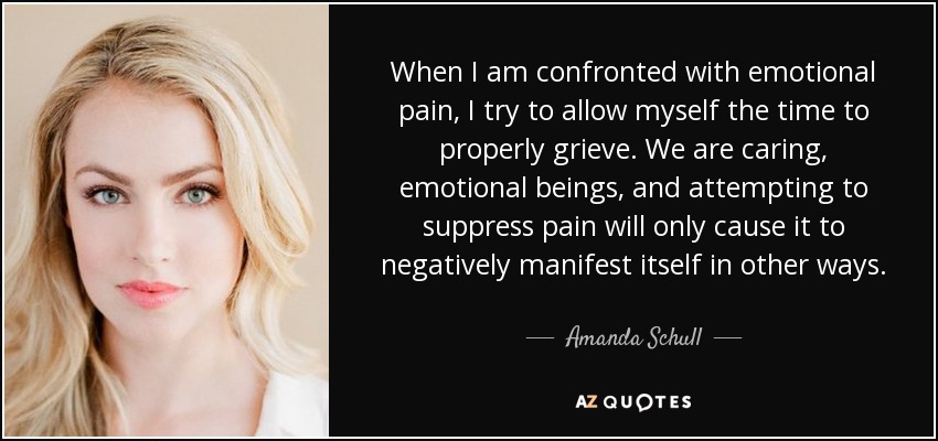When I am confronted with emotional pain, I try to allow myself the time to properly grieve. We are caring, emotional beings, and attempting to suppress pain will only cause it to negatively manifest itself in other ways. - Amanda Schull