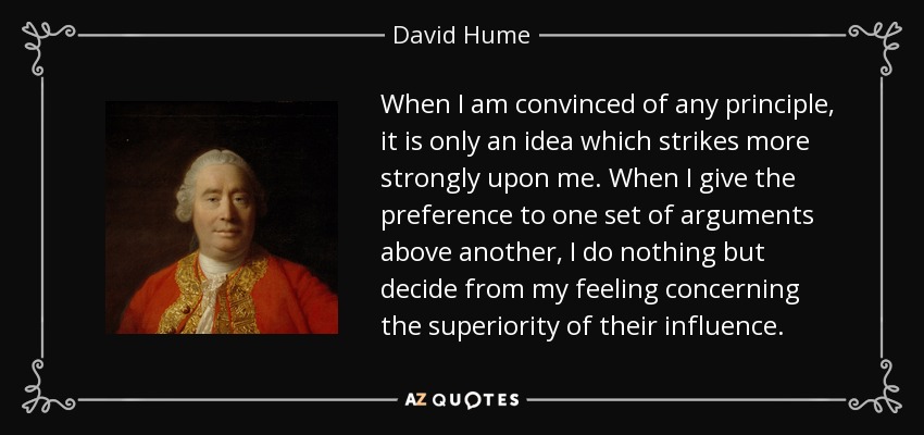 When I am convinced of any principle, it is only an idea which strikes more strongly upon me. When I give the preference to one set of arguments above another, I do nothing but decide from my feeling concerning the superiority of their influence. - David Hume