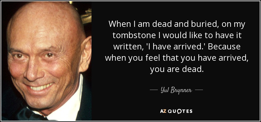 When I am dead and buried, on my tombstone I would like to have it written, 'I have arrived.' Because when you feel that you have arrived, you are dead. - Yul Brynner