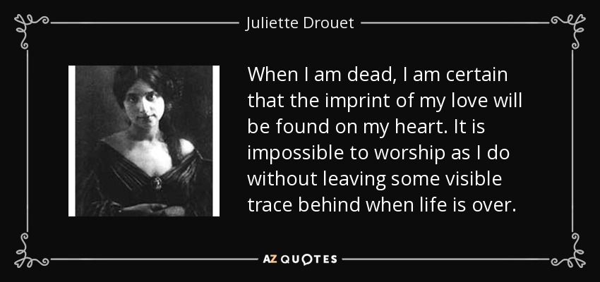 When I am dead, I am certain that the imprint of my love will be found on my heart. It is impossible to worship as I do without leaving some visible trace behind when life is over. - Juliette Drouet