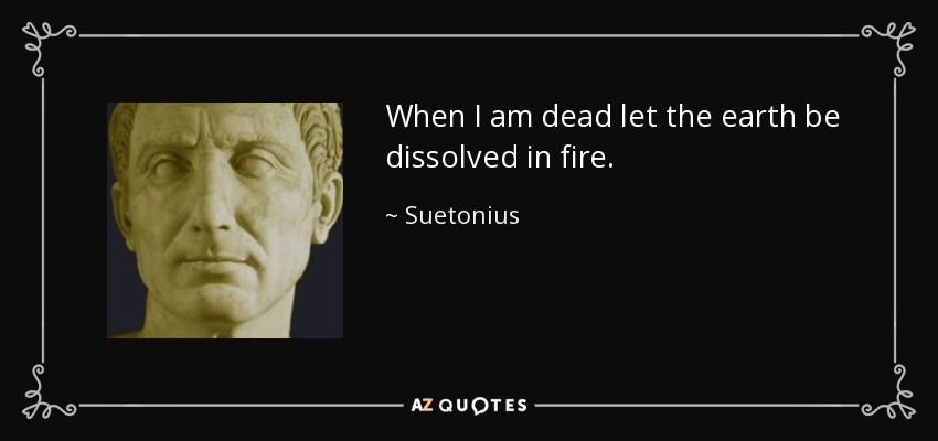 When I am dead let the earth be dissolved in fire. - Suetonius