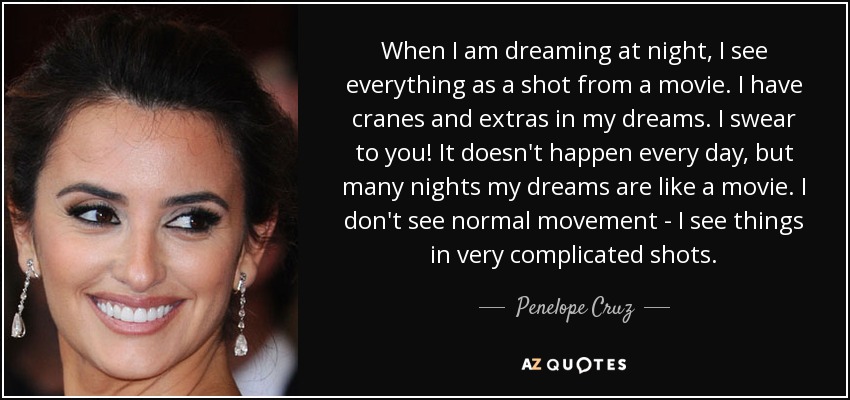 When I am dreaming at night, I see everything as a shot from a movie. I have cranes and extras in my dreams. I swear to you! It doesn't happen every day, but many nights my dreams are like a movie. I don't see normal movement - I see things in very complicated shots. - Penelope Cruz