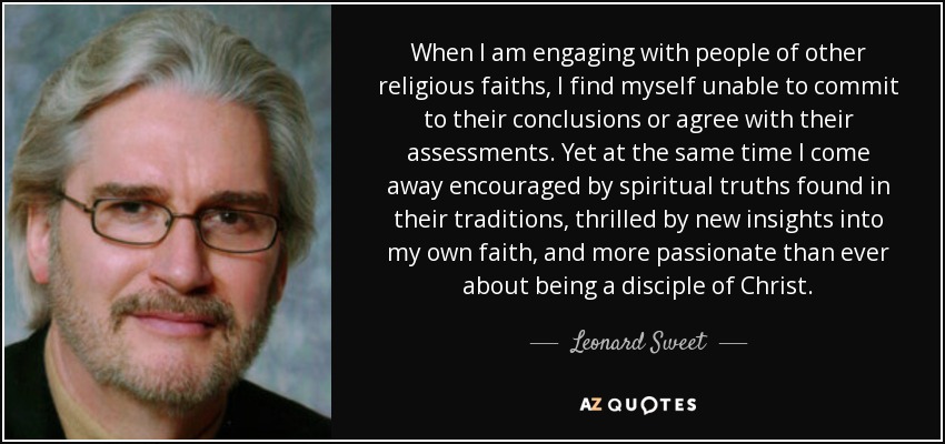 When I am engaging with people of other religious faiths, I find myself unable to commit to their conclusions or agree with their assessments. Yet at the same time I come away encouraged by spiritual truths found in their traditions, thrilled by new insights into my own faith, and more passionate than ever about being a disciple of Christ. - Leonard Sweet