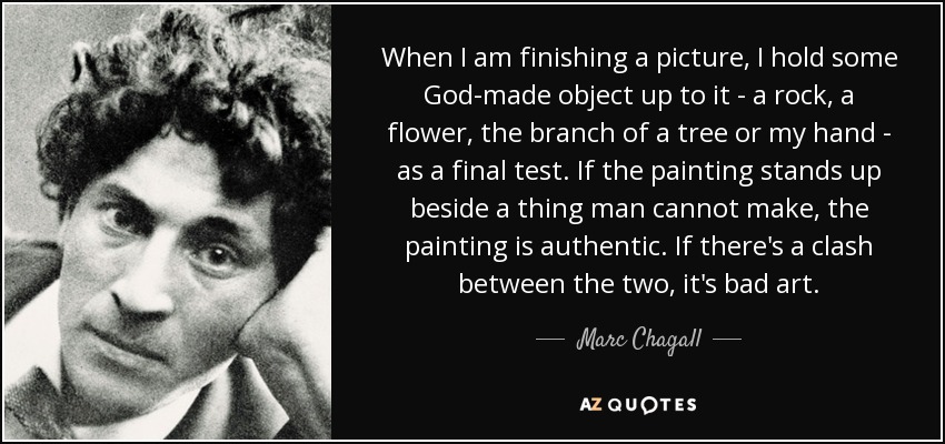 When I am finishing a picture, I hold some God-made object up to it - a rock, a flower, the branch of a tree or my hand - as a final test. If the painting stands up beside a thing man cannot make, the painting is authentic. If there's a clash between the two, it's bad art. - Marc Chagall