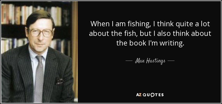 When I am fishing, I think quite a lot about the fish, but I also think about the book I'm writing. - Max Hastings