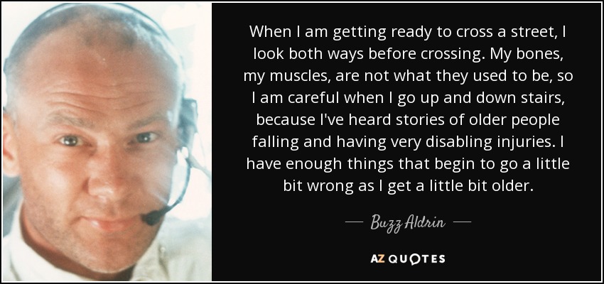 When I am getting ready to cross a street, I look both ways before crossing. My bones, my muscles, are not what they used to be, so I am careful when I go up and down stairs, because I've heard stories of older people falling and having very disabling injuries. I have enough things that begin to go a little bit wrong as I get a little bit older. - Buzz Aldrin