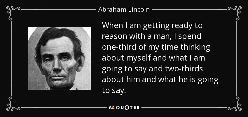 When I am getting ready to reason with a man, I spend one-third of my time thinking about myself and what I am going to say and two-thirds about him and what he is going to say. - Abraham Lincoln