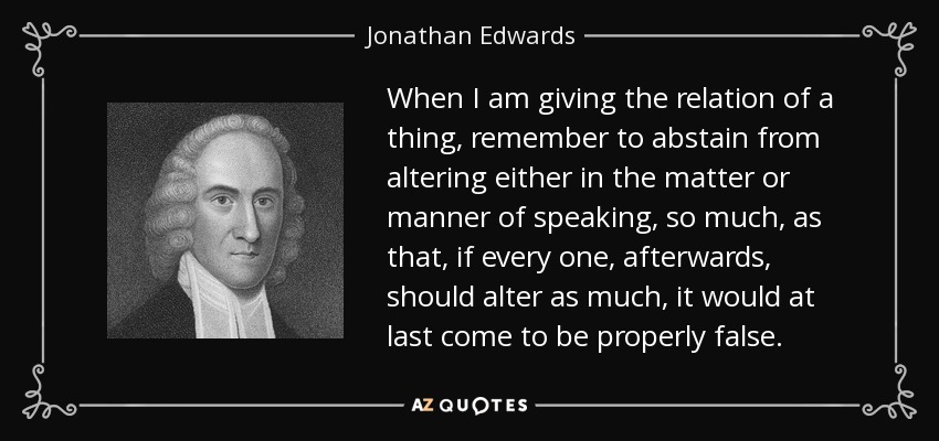 When I am giving the relation of a thing, remember to abstain from altering either in the matter or manner of speaking, so much, as that, if every one, afterwards, should alter as much, it would at last come to be properly false. - Jonathan Edwards