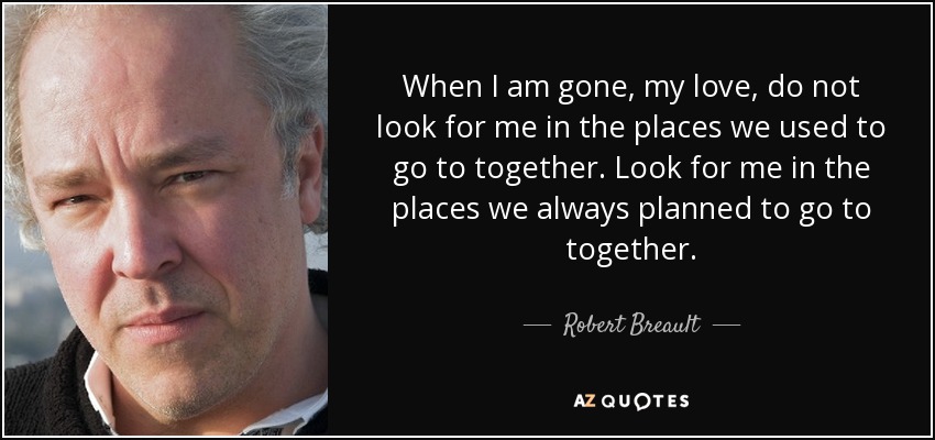 When I am gone, my love, do not look for me in the places we used to go to together. Look for me in the places we always planned to go to together. - Robert Breault