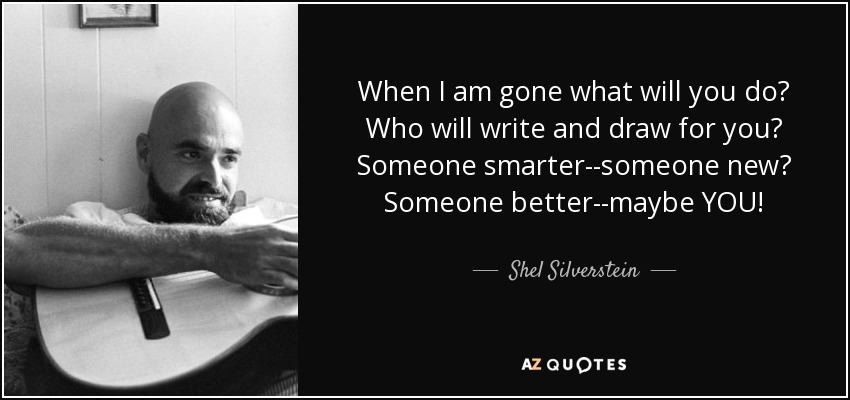 When I am gone what will you do? Who will write and draw for you? Someone smarter--someone new? Someone better--maybe YOU! - Shel Silverstein
