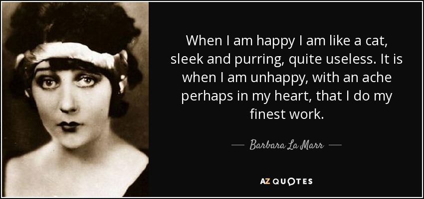 When I am happy I am like a cat, sleek and purring, quite useless. It is when I am unhappy, with an ache perhaps in my heart, that I do my finest work. - Barbara La Marr