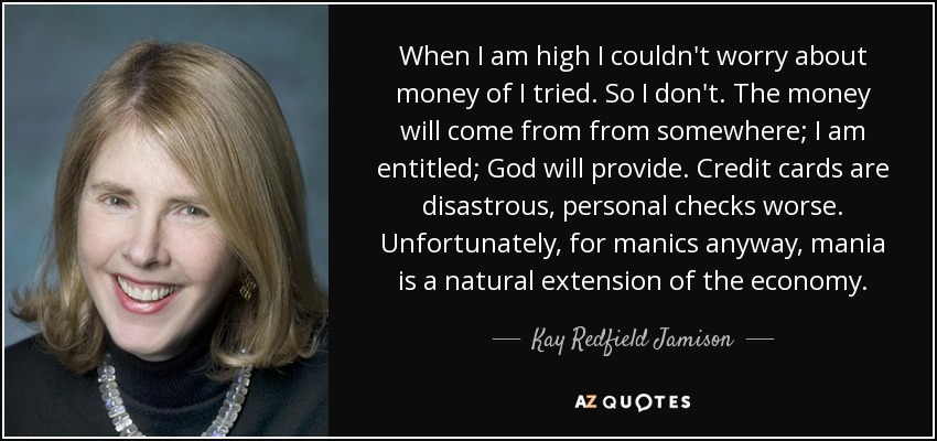 When I am high I couldn't worry about money of I tried. So I don't. The money will come from from somewhere; I am entitled; God will provide. Credit cards are disastrous, personal checks worse. Unfortunately, for manics anyway, mania is a natural extension of the economy. - Kay Redfield Jamison When I am high I couldn't worry about money of I tried. So I don't. The money will come from from somewhere; I am entitled; God will provide. Credit cards are disastrous, personal checks worse. Unfortunately, for manics anyway, mania is a natural extension of the economy. - Kay Redfield Jamison