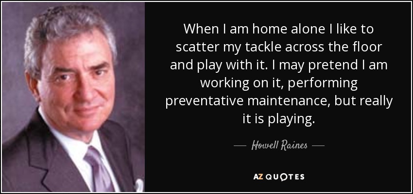 When I am home alone I like to scatter my tackle across the floor and play with it. I may pretend I am working on it, performing preventative maintenance, but really it is playing. - Howell Raines