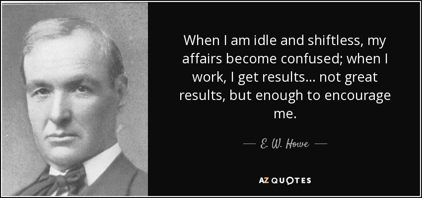 When I am idle and shiftless, my affairs become confused; when I work, I get results ... not great results, but enough to encourage me. - E. W. Howe