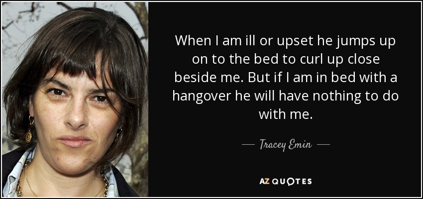 When I am ill or upset he jumps up on to the bed to curl up close beside me. But if I am in bed with a hangover he will have nothing to do with me. - Tracey Emin