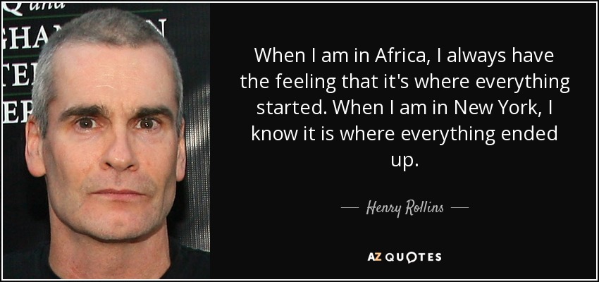 When I am in Africa, I always have the feeling that it's where everything started. When I am in New York, I know it is where everything ended up. - Henry Rollins