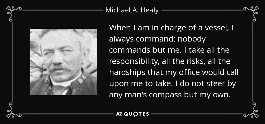 When I am in charge of a vessel, I always command; nobody commands but me. I take all the responsibility, all the risks, all the hardships that my office would call upon me to take. I do not steer by any man's compass but my own. - Michael A. Healy