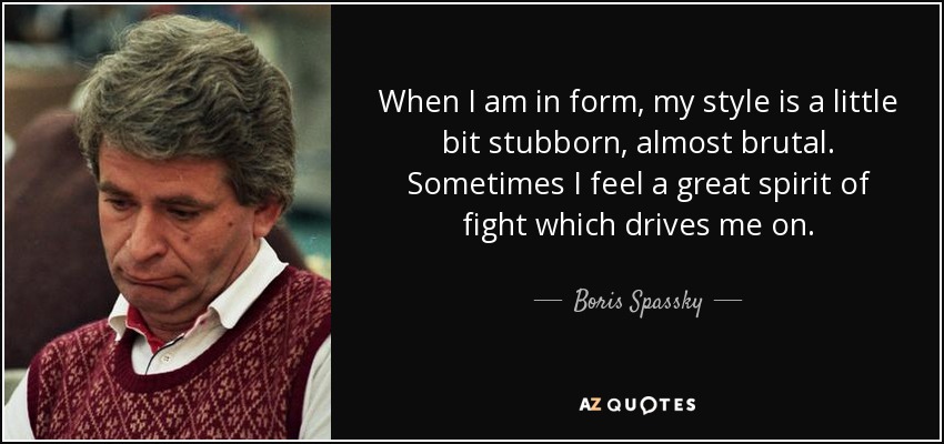 When I am in form, my style is a little bit stubborn, almost brutal. Sometimes I feel a great spirit of fight which drives me on. - Boris Spassky