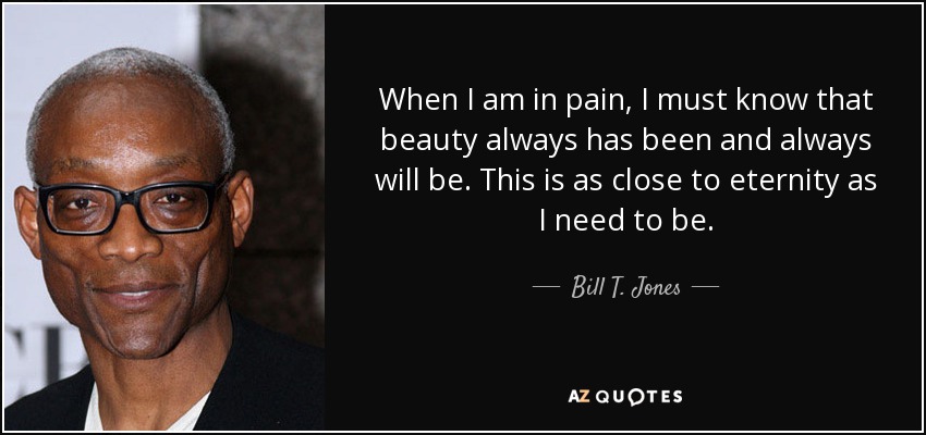 When I am in pain, I must know that beauty always has been and always will be. This is as close to eternity as I need to be. - Bill T. Jones