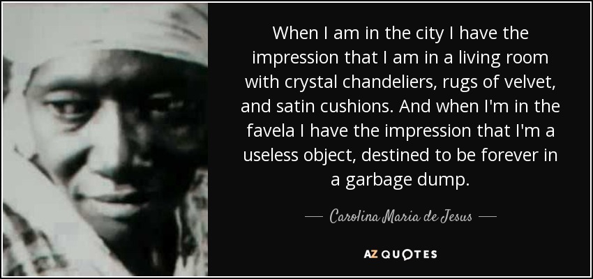 When I am in the city I have the impression that I am in a living room with crystal chandeliers, rugs of velvet, and satin cushions. And when I'm in the favela I have the impression that I'm a useless object, destined to be forever in a garbage dump. - Carolina Maria de Jesus