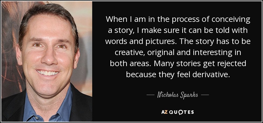 When I am in the process of conceiving a story, I make sure it can be told with words and pictures. The story has to be creative, original and interesting in both areas. Many stories get rejected because they feel derivative. - Nicholas Sparks