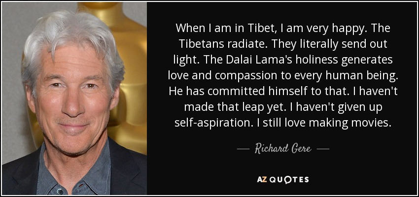 When I am in Tibet, I am very happy. The Tibetans radiate. They literally send out light. The Dalai Lama's holiness generates love and compassion to every human being. He has committed himself to that. I haven't made that leap yet. I haven't given up self-aspiration. I still love making movies. - Richard Gere
