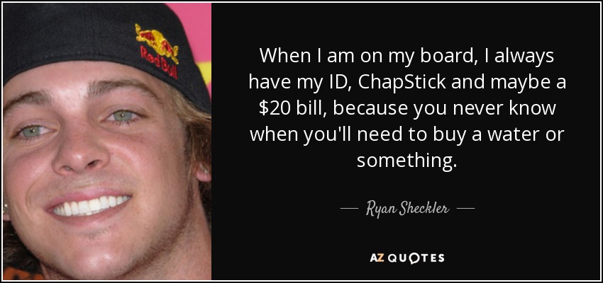 When I am on my board, I always have my ID, ChapStick and maybe a $20 bill, because you never know when you'll need to buy a water or something. - Ryan Sheckler