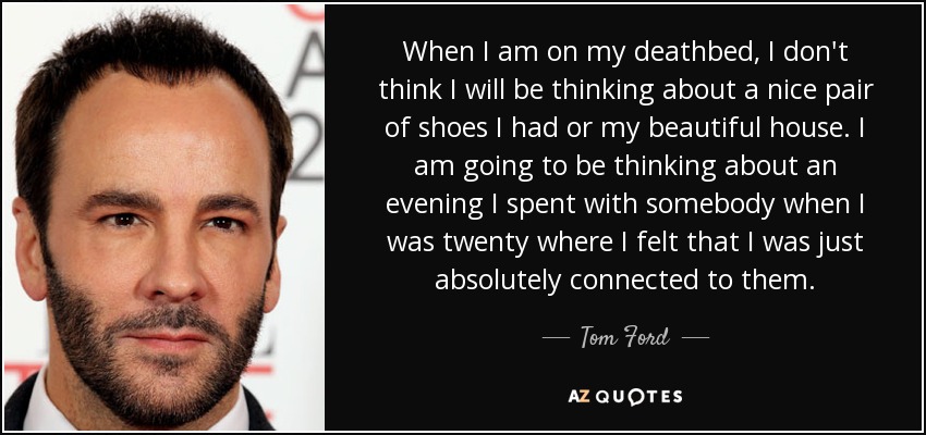 When I am on my deathbed, I don't think I will be thinking about a nice pair of shoes I had or my beautiful house. I am going to be thinking about an evening I spent with somebody when I was twenty where I felt that I was just absolutely connected to them. - Tom Ford