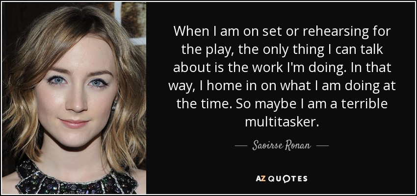 When I am on set or rehearsing for the play, the only thing I can talk about is the work I'm doing. In that way, I home in on what I am doing at the time. So maybe I am a terrible multitasker. - Saoirse Ronan