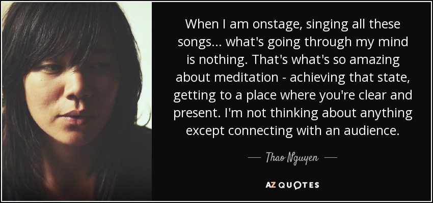 When I am onstage, singing all these songs... what's going through my mind is nothing. That's what's so amazing about meditation - achieving that state, getting to a place where you're clear and present. I'm not thinking about anything except connecting with an audience. - Thao Nguyen