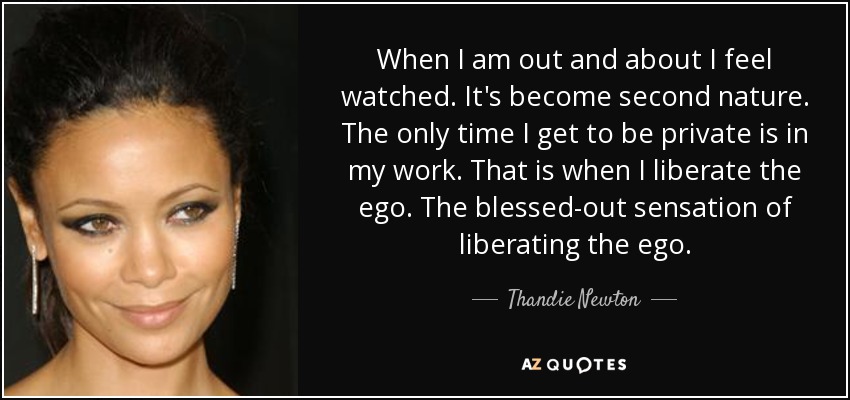 When I am out and about I feel watched. It's become second nature. The only time I get to be private is in my work. That is when I liberate the ego. The blessed-out sensation of liberating the ego. - Thandie Newton