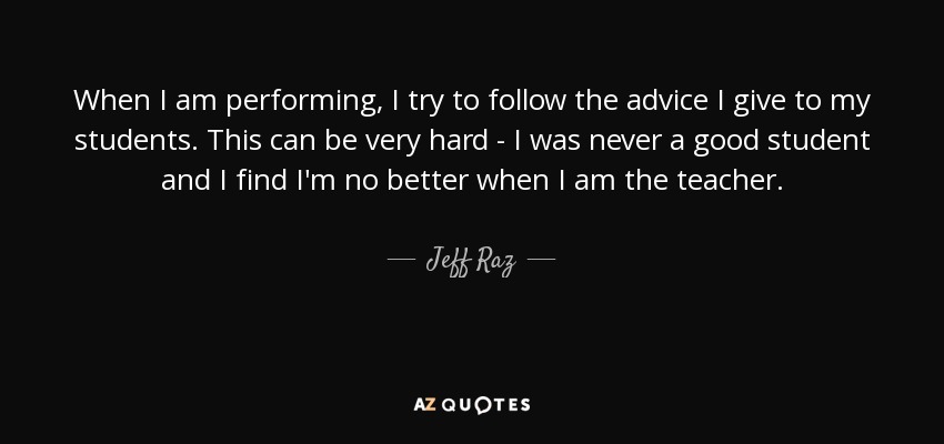 When I am performing, I try to follow the advice I give to my students. This can be very hard - I was never a good student and I find I'm no better when I am the teacher. - Jeff Raz