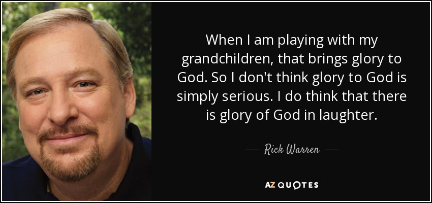 When I am playing with my grandchildren, that brings glory to God. So I don't think glory to God is simply serious. I do think that there is glory of God in laughter. - Rick Warren