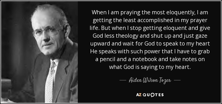 When I am praying the most eloquently, I am getting the least accomplished in my prayer life. But when I stop getting eloquent and give God less theology and shut up and just gaze upward and wait for God to speak to my heart He speaks with such power that I have to grab a pencil and a notebook and take notes on what God is saying to my heart. - Aiden Wilson Tozer