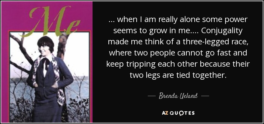 ... when I am really alone some power seems to grow in me. ... Conjugality made me think of a three-legged race, where two people cannot go fast and keep tripping each other because their two legs are tied together. - Brenda Ueland