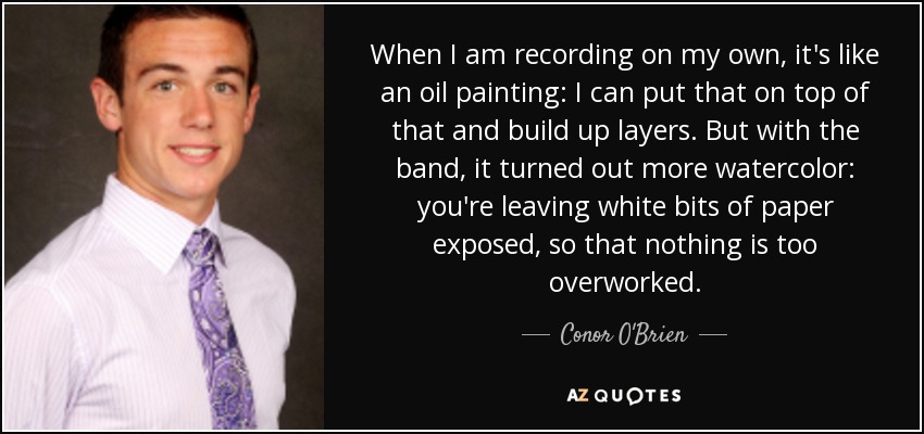 When I am recording on my own, it's like an oil painting: I can put that on top of that and build up layers. But with the band, it turned out more watercolor: you're leaving white bits of paper exposed, so that nothing is too overworked. - Conor O'Brien