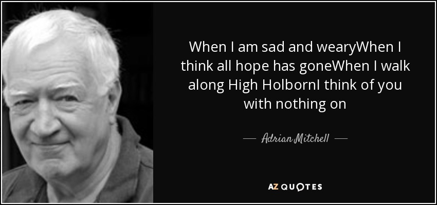 When I am sad and wearyWhen I think all hope has goneWhen I walk along High HolbornI think of you with nothing on - Adrian Mitchell